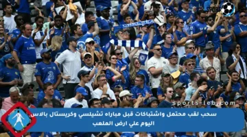 سحب لقب محتمل واشتباكات قبل مباراة تشيلسي وكريستال بالاس اليوم على أرض الملعب